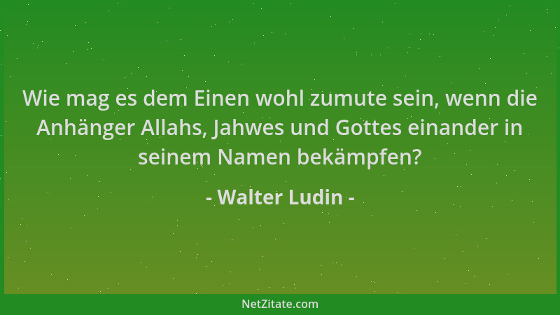 Walter Ludin - Wie mag es dem Einen wohl zumute sein, wenn die Anhänger Allahs, Jahwes und Gottes einander in seinem Namen...