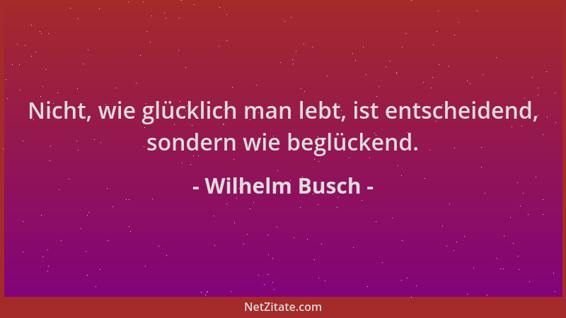 Wilhelm Busch - Nicht, wie glücklich man lebt, ist entscheidend, sondern wie beglückend....