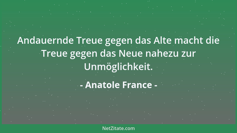 Anatole France - Andauernde Treue gegen das Alte macht die Treue gegen das Neue nahezu zur Unmöglichkeit....