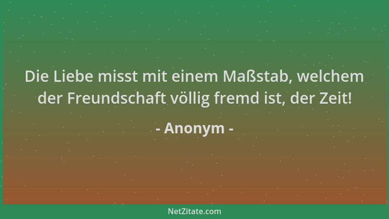 Anonym - Die Liebe misst mit einem Maßstab, welchem der Freundschaft völlig fremd ist, der Zeit!...