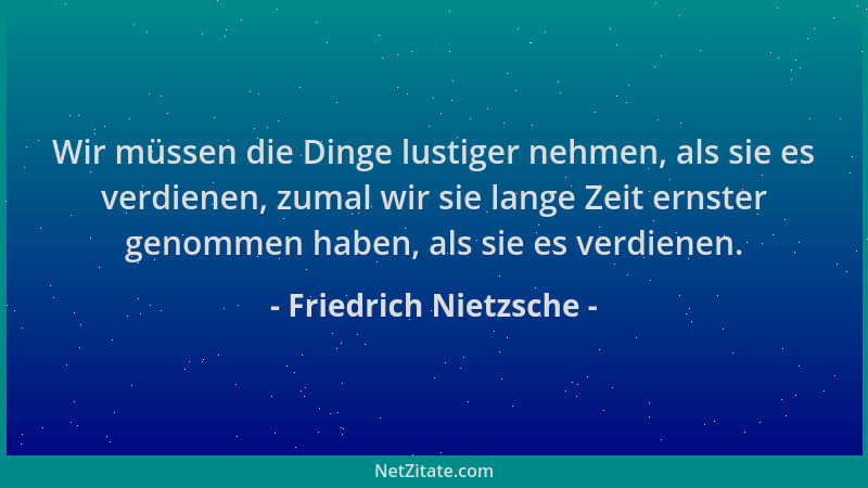 Friedrich Nietzsche - Wir müssen die Dinge lustiger nehmen, als sie es verdienen, zumal wir sie lange Zeit ernster genommen...