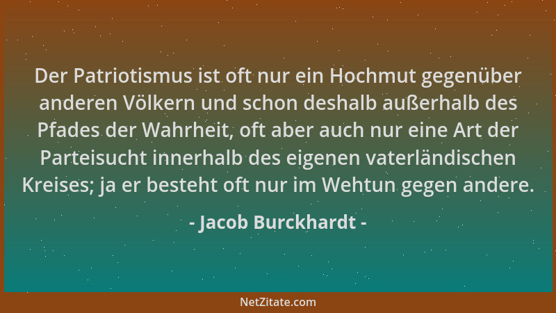Jacob Burckhardt - Der Patriotismus ist oft nur ein Hochmut gegenüber anderen Völkern und schon deshalb außerhalb des Pfade...