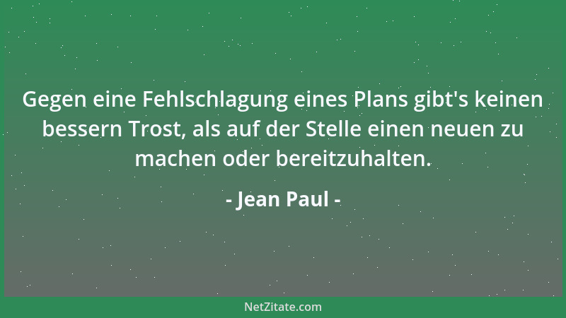 Jean Paul - Gegen eine Fehlschlagung eines Plans gibt 's keinen bessern Trost, als auf der Stelle einen neuen zu machen oder...