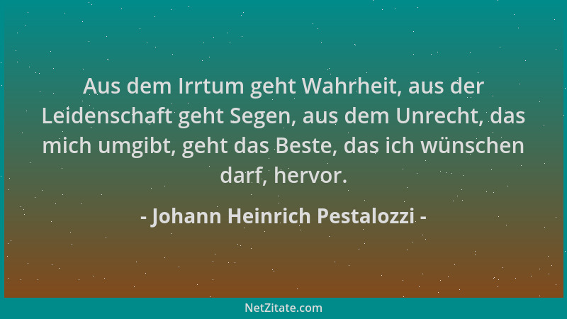 Johann Heinrich Pestalozzi - Aus dem Irrtum geht Wahrheit, aus der Leidenschaft geht Segen, aus dem Unrecht, das mich umgib...
