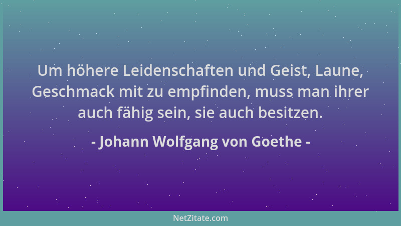 Johann Wolfgang von Goethe - Um höhere Leidenschaften und Geist, Laune, Geschmack mit zu empfinden, muss man ihrer auch fäh...