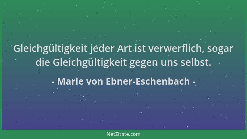 Marie von Ebner-Eschenbach - Gleichgültigkeit jeder Art ist verwerflich, sogar die Gleichgültigkeit gegen uns selbst....