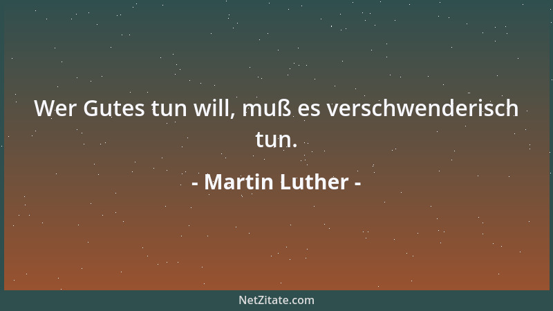 Martin Luther - Wer Gutes tun will, muß es verschwenderisch tun....
