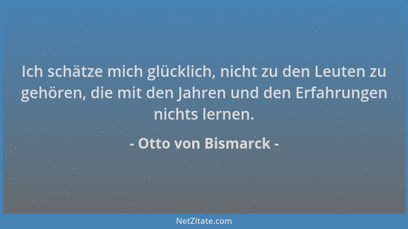 Otto von Bismarck - Ich schätze mich glücklich, nicht zu den Leuten zu gehören, die mit den Jahren und den Erfahrungen nich...