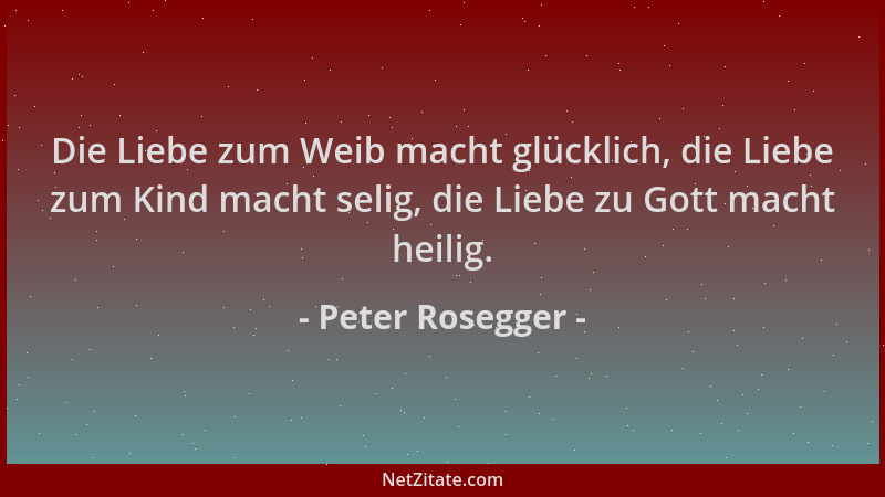 Peter Rosegger - Die Liebe zum Weib macht glücklich, die Liebe zum Kind macht selig, die Liebe zu Gott macht heilig....