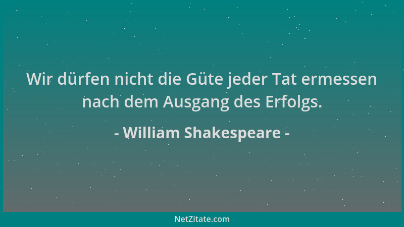 William Shakespeare - Wir dürfen nicht die Güte jeder Tat ermessen nach dem Ausgang des Erfolgs....