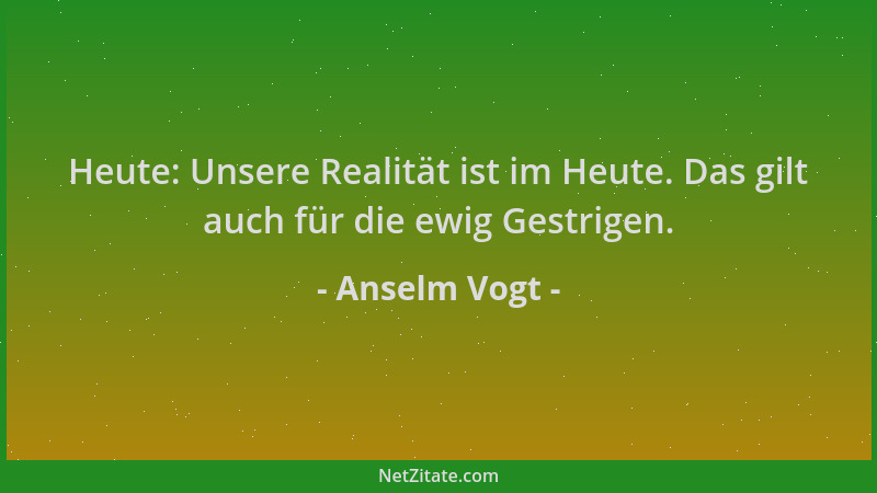 Anselm Vogt - Heute: Unsere Realität ist im Heute. Das gilt auch für die ewig Gestrigen....