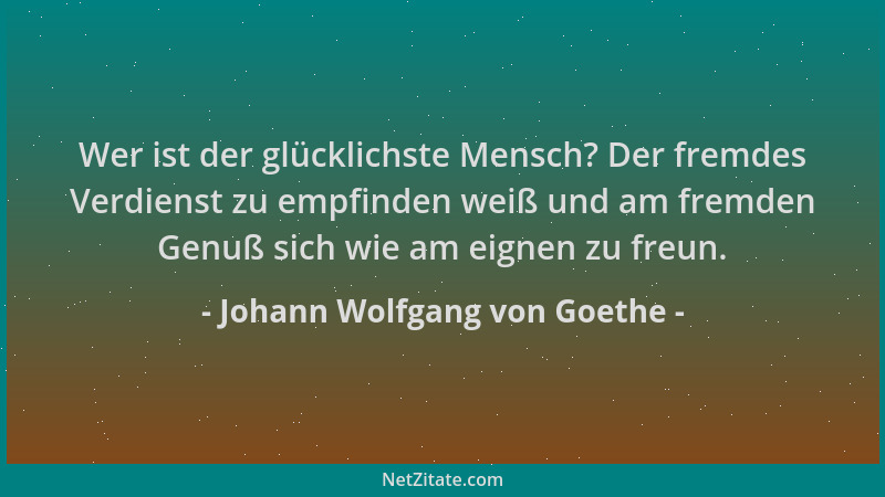 Johann Wolfgang von Goethe - Wer ist der glücklichste Mensch? Der fremdes Verdienst zu empfinden weiß und am fremden Genuß...
