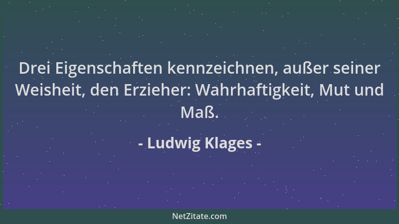 Ludwig Klages - Drei Eigenschaften kennzeichnen, außer seiner Weisheit, den Erzieher: Wahrhaftigkeit, Mut und Maß....