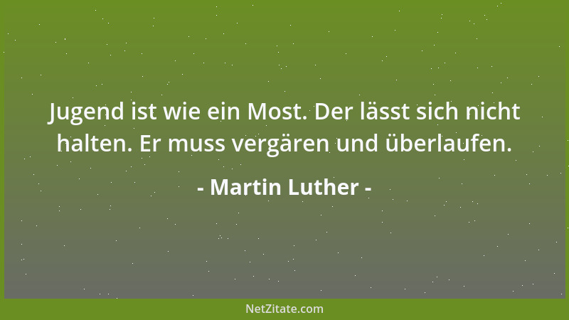 Martin Luther - Jugend ist wie ein Most. Der lässt sich nicht halten. Er muss vergären und überlaufen....