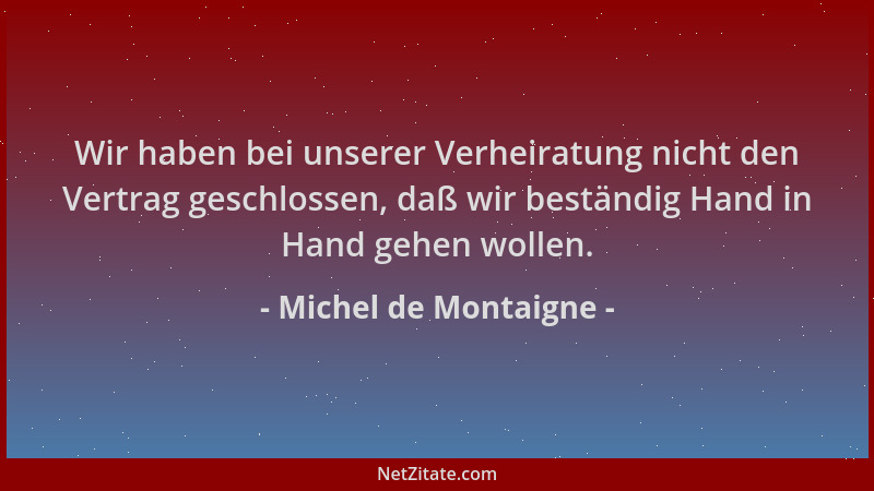 Michel de Montaigne - Wir haben bei unserer Verheiratung nicht den Vertrag geschlossen, daß wir beständig Hand in Hand gehe...