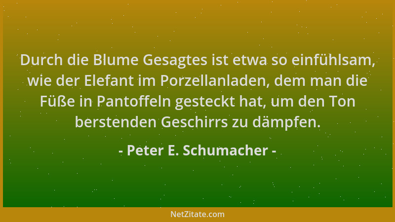 Peter E. Schumacher - Durch die Blume Gesagtes ist etwa so einfühlsam, wie der Elefant im Porzellanladen, dem man die Füße...