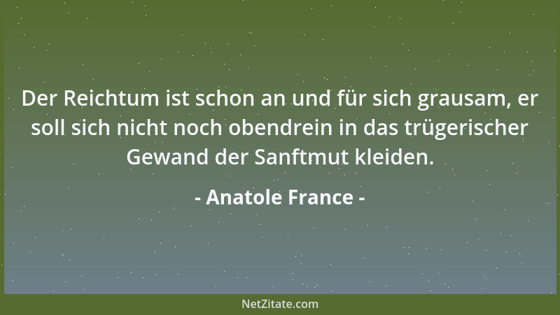 Anatole France - Der Reichtum ist schon an und für sich grausam, er soll sich nicht noch obendrein in das trügerischer Gewa...