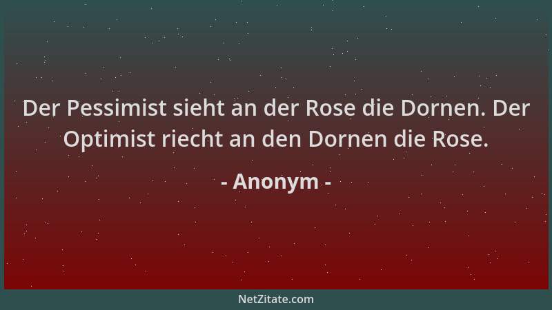 Anonym - Der Pessimist sieht an der Rose die Dornen. Der Optimist riecht an den Dornen die Rose....