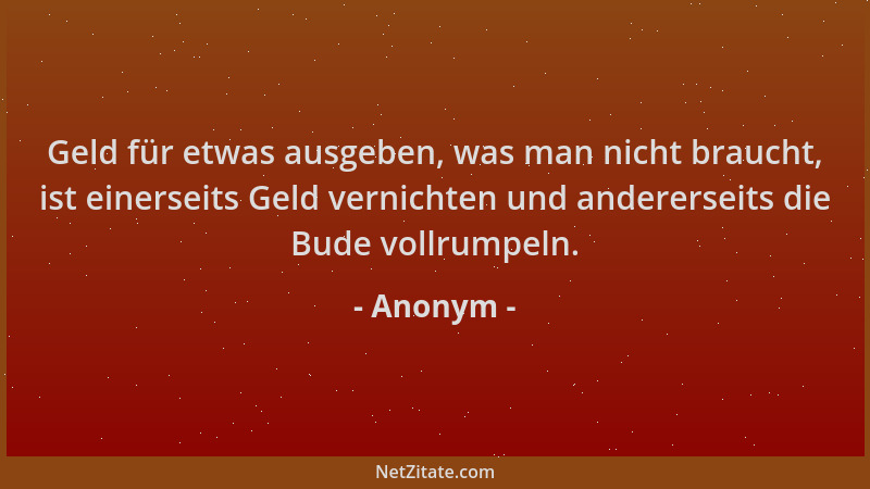Anonym - Geld für etwas ausgeben, was man nicht braucht, ist einerseits Geld vernichten und andererseits die Bude vollrumpe...