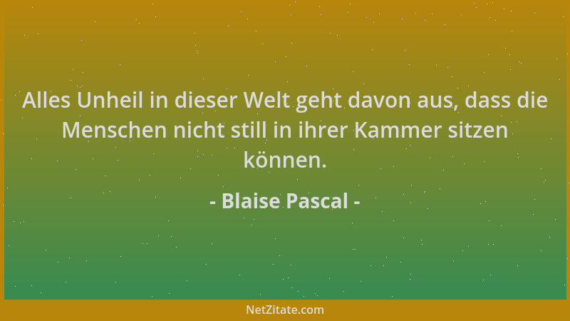 Blaise Pascal - Alles Unheil in dieser Welt geht davon aus, dass die Menschen nicht still in ihrer Kammer sitzen können....