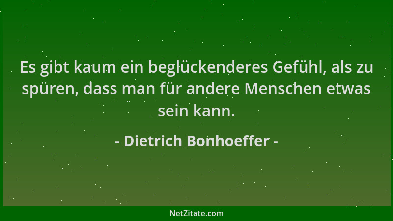 Dietrich Bonhoeffer - Es gibt kaum ein beglückenderes Gefühl, als zu spüren, dass man für andere Menschen etwas sein kann....