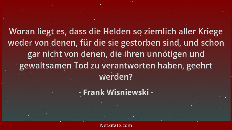 Frank Wisniewski - Woran liegt es, dass die Helden so ziemlich aller Kriege weder von denen, für die sie gestorben sind, un...