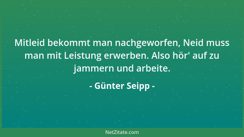 Günter Seipp - Mitleid bekommt man nachgeworfen, Neid muss man mit Leistung erwerben. Also hör ' auf zu jammern und arbeite....