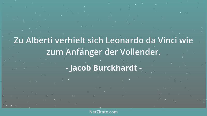 Jacob Burckhardt - Zu Alberti verhielt sich Leonardo da Vinci wie zum Anfänger der Vollender....