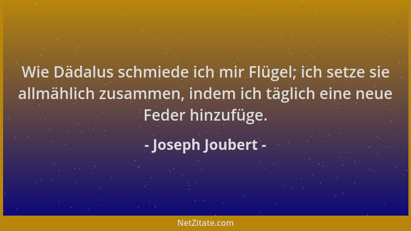 Joseph Joubert - Wie Dädalus schmiede ich mir Flügel; ich setze sie allmählich zusammen, indem ich täglich eine neue Feder...
