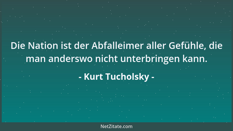 Kurt Tucholsky - Die Nation ist der Abfalleimer aller Gefühle, die man anderswo nicht unterbringen kann....