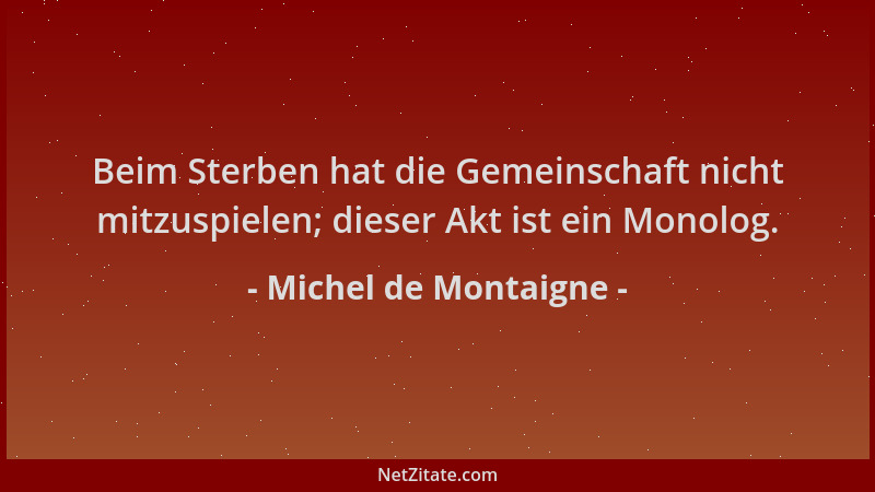Michel de Montaigne - Beim Sterben hat die Gemeinschaft nicht mitzuspielen; dieser Akt ist ein Monolog....