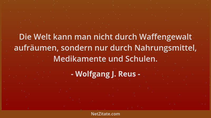 Wolfgang J. Reus - Die Welt kann man nicht durch Waffengewalt aufräumen, sondern nur durch Nahrungsmittel, Medikamente und...