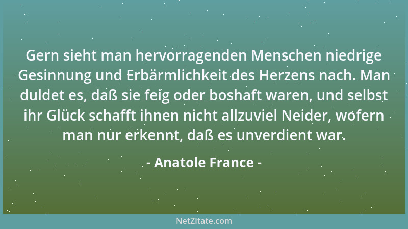 Anatole France - Gern sieht man hervorragenden Menschen niedrige Gesinnung und Erbärmlichkeit des Herzens nach. Man duldet...