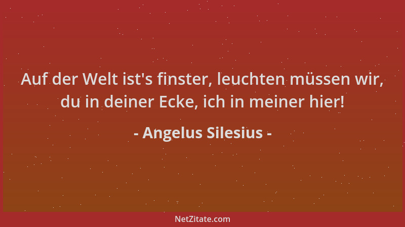 Angelus Silesius - Auf der Welt ist 's finster, leuchten müssen wir, du in deiner Ecke, ich in meiner hier!...