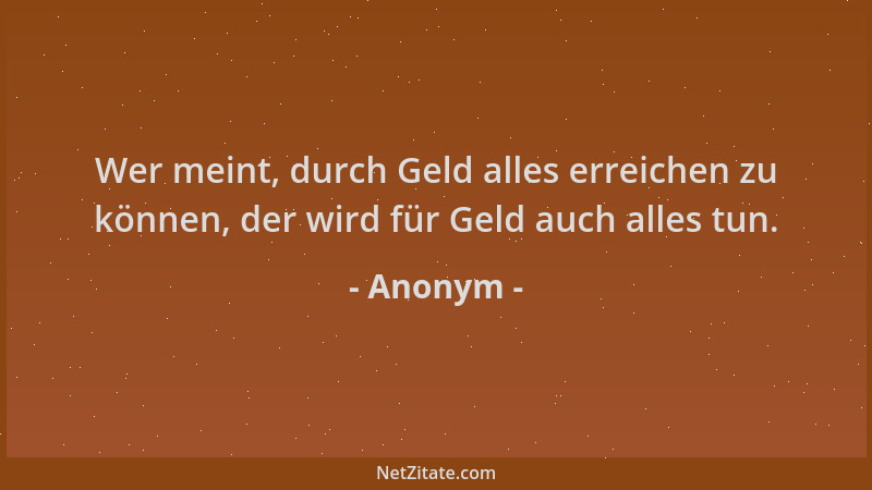 Anonym - Wer meint, durch Geld alles erreichen zu können, der wird für Geld auch alles tun....