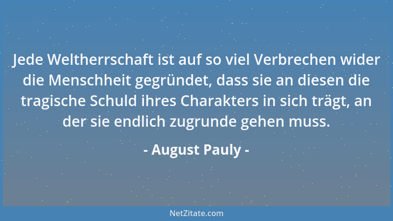 August Pauly - Jede Weltherrschaft ist auf so viel Verbrechen wider die Menschheit gegründet, dass sie an diesen die tragis...