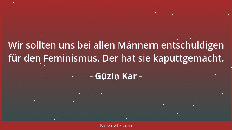 Güzin Kar - Wir sollten uns bei allen Männern entschuldigen für den Feminismus. Der hat sie kaputtgemacht....