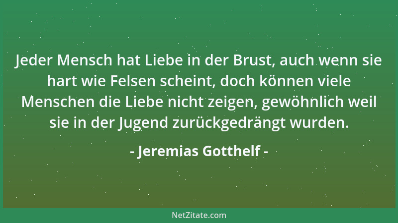 Jeremias Gotthelf - Jeder Mensch hat Liebe in der Brust, auch wenn sie hart wie Felsen scheint, doch können viele Menschen...