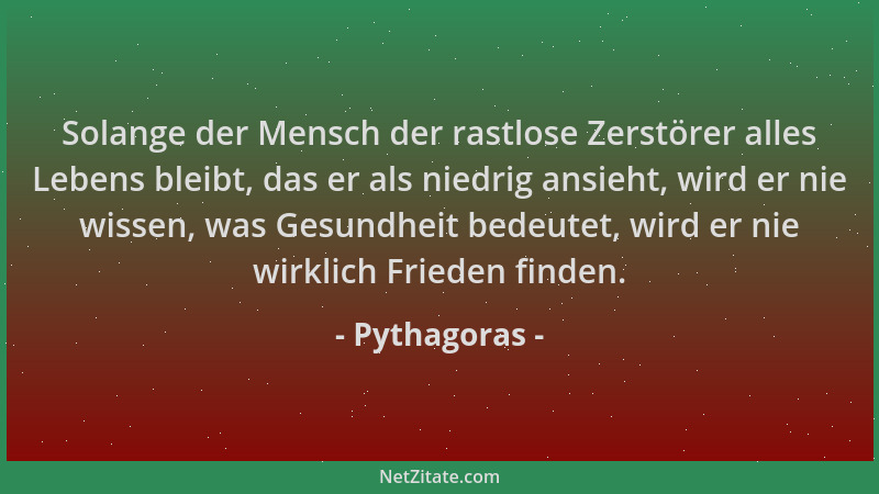 Pythagoras - Solange der Mensch der rastlose Zerstörer alles Lebens bleibt, das er als niedrig ansieht, wird er nie wissen,...