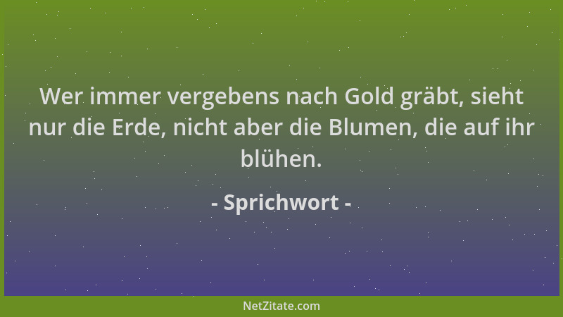 Sprichwort - Wer immer vergebens nach Gold gräbt, sieht nur die Erde, nicht aber die Blumen, die auf ihr blühen....