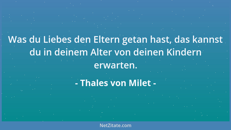 Thales von Milet - Was du Liebes den Eltern getan hast, das kannst du in deinem Alter von deinen Kindern erwarten....