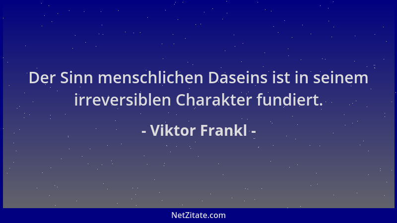 Viktor Frankl - Der Sinn menschlichen Daseins ist in seinem irreversiblen Charakter fundiert....