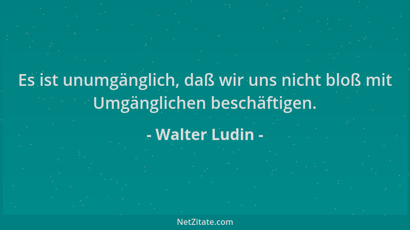 Walter Ludin - Es ist unumgänglich, daß wir uns nicht bloß mit Umgänglichen beschäftigen....