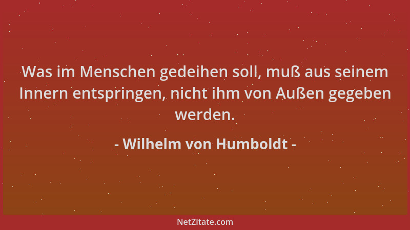 Wilhelm von Humboldt - Was im Menschen gedeihen soll, muß aus seinem Innern entspringen, nicht ihm von Außen gegeben werden...
