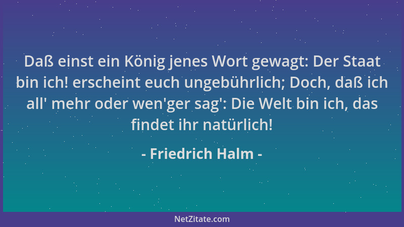 Friedrich Halm - Daß einst ein König jenes Wort gewagt: Der Staat bin ich! erscheint euch ungebührlich; Doch, daß ich all '...