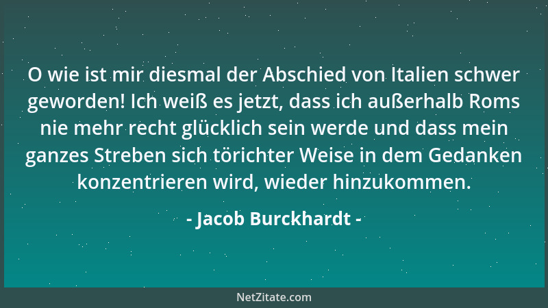 Jacob Burckhardt - O wie ist mir diesmal der Abschied von Italien schwer geworden! Ich weiß es jetzt, dass ich außerhalb Ro...