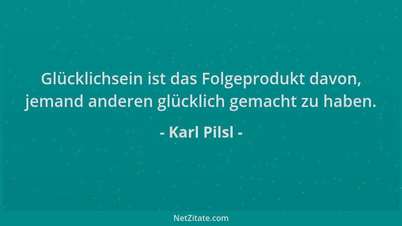 Karl Pilsl - Glücklichsein ist das Folgeprodukt davon, jemand anderen glücklich gemacht zu haben....