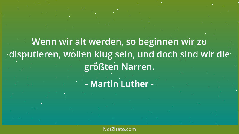 Martin Luther - Wenn wir alt werden, so beginnen wir zu disputieren, wollen klug sein, und doch sind wir die größten Narren...