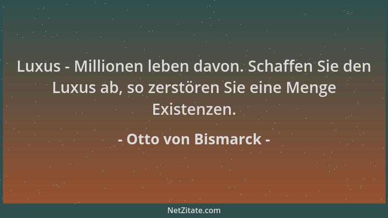 Otto von Bismarck - Luxus - Millionen leben davon. Schaffen Sie den Luxus ab, so zerstören Sie eine Menge Existenzen....