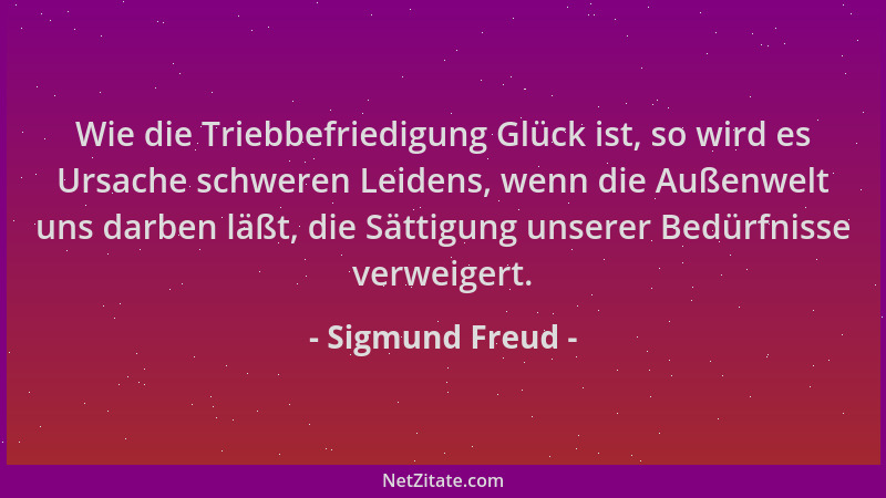 Sigmund Freud - Wie die Triebbefriedigung Glück ist, so wird es Ursache schweren Leidens, wenn die Außenwelt uns darben läß...